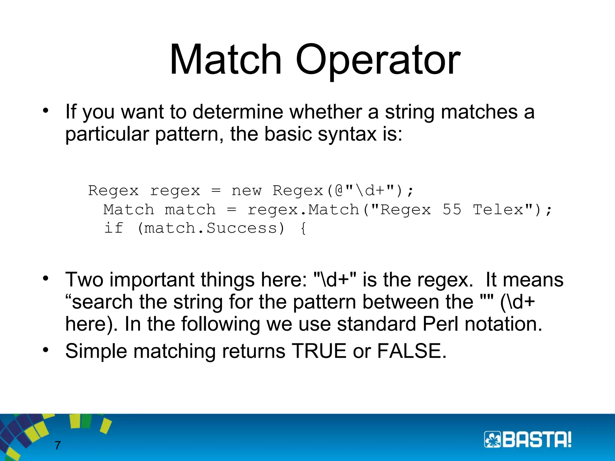 7
Match Operator
• If you want to determine whether a string matches a
particular pattern, the basic syntax is:
Regex regex = new Regex(@"d+");
Match match = regex.Match("Regex 55 Telex");
if (match.Success) {
• Two important things here: "d+" is the regex. It means
“search the string for the pattern between the "" (d+
here). In the following we use standard Perl notation.
• Simple matching returns TRUE or FALSE.
 