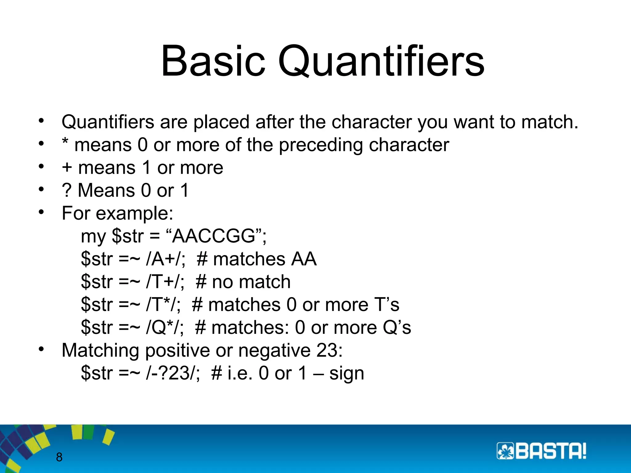 8
Basic Quantifiers
• Quantifiers are placed after the character you want to match.
• * means 0 or more of the preceding character
• + means 1 or more
• ? Means 0 or 1
• For example:
my $str = “AACCGG”;
$str =~ /A+/; # matches AA
$str =~ /T+/; # no match
$str =~ /T*/; # matches 0 or more T’s
$str =~ /Q*/; # matches: 0 or more Q’s
• Matching positive or negative 23:
$str =~ /-?23/; # i.e. 0 or 1 – sign
 