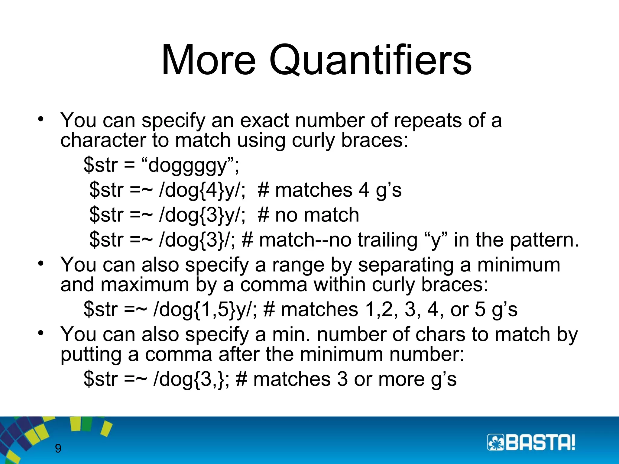 9
More Quantifiers
• You can specify an exact number of repeats of a
character to match using curly braces:
$str = “doggggy”;
$str =~ /dog{4}y/; # matches 4 g’s
$str =~ /dog{3}y/; # no match
$str =~ /dog{3}/; # match--no trailing “y” in the pattern.
• You can also specify a range by separating a minimum
and maximum by a comma within curly braces:
$str =~ /dog{1,5}y/; # matches 1,2, 3, 4, or 5 g’s
• You can also specify a min. number of chars to match by
putting a comma after the minimum number:
$str =~ /dog{3,}; # matches 3 or more g’s
 
