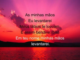 As minhas mãos
Eu levantarei
Meus lábios te louvam
E assim bendirei (bis)
Em teu nome minhas mãos
levantarei.
 