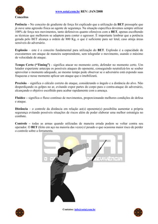 www.sotai.com.br REV: JAN/2008
Conceitos

Potência – No conceito de gradiente de força foi explicado que a utilização da BET pressupõe que
já ouve uma agressão física ao agente de segurança. Na situação específica devemos sempre utilizar
100% de força nos movimentos, tanto defensivos quanto ofensivos com a BET, apenas escolhendo
as técnicas que melhorem se adaptem para conter o agressor. É importante lembrar que a potência
gerada pelo BET alcança a ordem de 800 Kg, o que é suficiente para ser letal, caso atinja áreas
sensíveis do adversário.

Explosão – este é o conceito fundamental para utilização do BET. Explosão é a capacidade de
executarmos um ataque de maneira surpreendente, sem telegrafar o movimento, usando o máximo
de velocidade de ataque.

Tempo Certo (“Timing”) - significa atacar no momento certo, defender no momento certo. Um
lutador experiente antecipa os possíveis ataques do oponente, conseguindo neutralizá-los se souber
aproveitar o momento adequado, ao mesmo tempo pode observar se o adversário está expondo suas
fraquezas e nesse momento aplicar um ataque que o imobilizará.

Precisão – significa o cálculo correto do ataque, considerando o ângulo e a distância do alvo. Não
desperdiçando os golpes no ar, evitando expor partes do corpo para o contra-ataque do adversário,
alcançando o objetivo escolhido para acabar rapidamente com a ameaça.

Fluidez – significa o fluxo contínuo de movimentos, proporcionando melhores condições de defesa
e ataque.

Distância – o controle da distância em relação ao(s) oponente(s) possibilita aumentar a própria
segurança evitando possíveis situações de riscos além de poder elaborar uma melhor estratégia no
combate.

Controle – todas as armas quando utilizadas de maneira errada podem se voltar contra seu
operador. O BET (feito em aço na maioria das vezes) é pesado o que ocasiona maior risco de perder
o controle sobre a ferramenta.




                                    Contatos: info@sotai.com.br
 