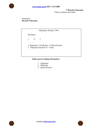 www.sotai.com.br REV: JAN/2008
                                                           © Ricardo Nakayama
                                           Todos os direitos reservados


Ilustrações:
Ricardo Nakayama




                     Nakayama, Ricardo, 1966 –

      São Paulo

      c      0        1


      1. Segurança. 2. Profissões. 3. Defesa Pessoal
      I – Nakayama, Ricardo. II – Título.




           Índices para Catálogo Sistemático:

                   1. Segurança
                   2. Profissões
                   3. Defesa Pessoal




                  Contatos: info@sotai.com.br
 