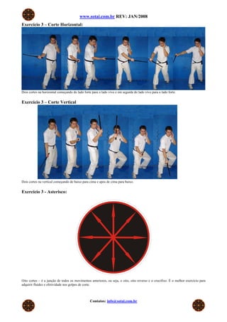 www.sotai.com.br REV: JAN/2008
Exercício 3 – Corte Horizontal:




Dois cortes na horizontal começando do lado forte para o lado vivo e em seguida do lado vivo para o lado forte.


Exercício 3 – Corte Vertical




Dois cortes na vertical começando de baixo para cima e após de cima para baixo.


Exercício 3 - Asterisco:




Oito cortes – é a junção de todos os movimentos anteriores, ou seja, o oito, oito reverso e o crucifixo. É o melhor exercício para
adquirir fluidez e efetividade nos golpes de corte.



                                                 Contatos: info@sotai.com.br
 