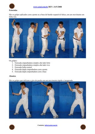 www.sotai.com.br REV: JAN/2008
Estocadas

São os golpes aplicados com a ponta ou a base do bastão expansível tático, em um movimento em
linha reta.




Os golpes:
   1. Estocada empunhadura simples alta lado forte
   2. Estocada empunhadura simples alta lado vivo
   3. Estocada linha central
   4. Estocada dupla empunhadura com a ponta
   5. Estocada dupla empunhadura com a base

Abanico

São os golpes que utilizam o giro do punho em um movimento rápido e inesperado.




                                   Contatos: info@sotai.com.br
 