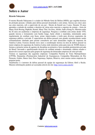 www.sotai.com.br REV: JAN/2008

Sobre o Autor
Ricardo Nakayama

O mestre Ricardo Nakayama é o criador do Método Sotai de Defesa (MSD), que engloba técnicas
de proteção pessoal, voltadas para defesa pessoal desarmada e com armas. Iniciou aos cinco anos
nas artes marciais, sob a supervisão de seu pai - Mestre de Karatê aos 4 anos. Durante 38 anos
aprendeu o método de combate e domínio de várias artes marciais e esportes de contato - Arnis de
Mano, Kick Boxing, Hapkido, Karatê, Muay Thai, Jiu-Jitsu, Aikido, Judô e Kung Fu. Ministra aulas
há 26 anos em academias e empresas de segurança. Pesquisa o combate com armas desde 1978,
quando iniciou o treinamento com bastão longo, facão chinês e nunchaku, ministrando aulas
regularmente de combate com facas, armas improvisadas e tonfa para diversos segmentos da
segurança pública e privada. É especialista em defesa pessoal com grande reconhecimento sendo
constantemente chamado para prestar consultoria aos mais destacados órgãos de imprensa da
América Latina. Exerceu durante nove anos a coordenação técnica na área de defesa pessoal na
maior empresa de segurança da América Latina onde ministrou aulas para mais de 30.000 alunos e
formou a primeira turma de agentes de disciplina na primeira e bem sucedida penitenciária privada
do Brasil. Inovando e aperfeiçoando técnicas de combate armado e desarmado, elabora estudos e
desenvolve cursos especiais para grupos de segurança de destacadas empresas do setor privado.
Treinou os seguranças das seguintes empresas: Companhia Paulista de Trens Metropolitanos
(CPTM), Humanitas (Penitenciária Industrial de Guarapuava), Companhia Mineradora do Rio
Paracatu, Graber, Banco Itaú, Pires Segurança, Septem, Minerva, entre muitas outras empresas de
pequeno porte.
Atualmente é o instrutor de defesa pessoal da equipe de seguranças da Editora Abril e Roche.
Maiores informações podem ser acessadas através do site: http://www.sotai.com.br/




                                    Contatos: info@sotai.com.br
 