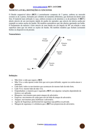 www.sotai.com.br REV: JAN/2008
NOMENCLATURA, DEFINIÇÕES E CONCEITOS

O Bastão expansível tático (BET) é normalmente composto de 3 partes, embora no mercado
existam os de 2 partes, formados por cilindros de tamanhos diferentes, que deslizam de dentro para
fora. O material mais utilizado é o aço, embora existam os de alumínio e os de polímero. O BET é
aberto através de um movimento rápido do punho do operador, que através da inércia acaba por
expandir as outras seções do bastão. Há modelos automáticos que são abertos apertando um botão.
O fechamento da maioria é feito através de uma batida em um ângulo de 90º em relação a uma
superfície dura que irá retrair as seções do bastão. Há também modelos que fecham acionando
botões ou dispositivos de pressão.

Nomenclatura

                                             Corpo
                                                                                    Ponta
                                            Principal
                                                                         Primeira
                                                                          Seção



                                                                   Segunda
                                                                    Seção


                               Cabo

                                                        Terceira
                                                         Seção

                       Base



Definições

   •   Mão forte: a mão que segura o BET.
   •   Mão Viva: a mão oposta à mão forte que serve para defender, segurar ou contra-atacar o
       oponente.
   •   Lado forte: todos os movimentos que acontecem do mesmo lado da mão forte.
   •   Lado Vivo: mesmo lado da mão viva.
   •   Empunhadura: a maneira que é segurada a BET com algumas variações dependendo da
       técnica a ser aplicada.
   •   Bloqueios: movimentos para parar ataques do adversário.
   •   Esquivas: movimentos de corpo para sair da linha de ataque do adversário.
   •   Ataques: movimentos para imobilizar o adversário.
   •   Agente de Segurança: profissional de segurança seja pública ou privada.
   •   Margem de segurança: é a distância que o BET nos proporciona do adversário.




                                      Contatos: info@sotai.com.br
 