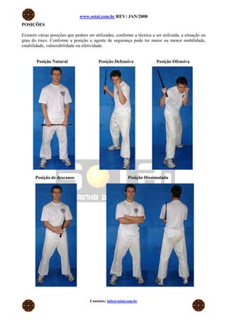 www.sotai.com.br REV: JAN/2008
POSIÇÕES

Existem várias posições que podem ser utilizadas, conforme a técnica a ser utilizada, a situação ou
grau do risco. Conforme a posição o agente de segurança pode ter maior ou menor mobilidade,
estabilidade, vulnerabilidade ou efetividade.


        Posição Natural                  Posição Defensiva              Posição Ofensiva




       Posição de descanso                               Posição Dissimulada




                                    Contatos: info@sotai.com.br
 