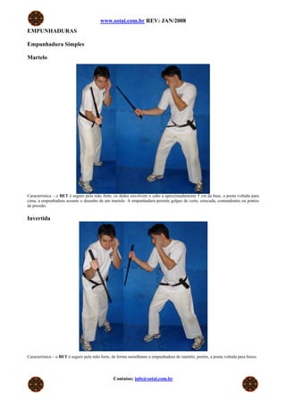 www.sotai.com.br REV: JAN/2008
EMPUNHADURAS

Empunhadura Simples

Martelo




Característica – o BET é seguro pela mão forte, os dedos envolvem o cabo a aproximadamente 5 cm da base, a ponta voltada para
cima, a empunhadura assume o desenho de um martelo. A empunhadura permite golpes de corte, estocada, contundentes ou pontos
de pressão.


Invertida




Característica – o BET é seguro pela mão forte, de forma semelhante a empunhadura de martelo, porém, a ponta voltada para baixo.




                                               Contatos: info@sotai.com.br
 