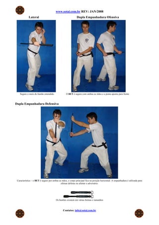 www.sotai.com.br REV: JAN/2008
            Lateral                                          Dupla Empunhadura Ofensiva




    Segure o meio do bastão entendido             O BET é seguro com ambas as mãos e a ponta aponta para frente



Dupla Empunhadura Defensiva




 Característica – o BET é seguro por ambas as mãos, o corpo principal fica na posição horizontal. A empunhadura é utilizada para
                                             efetuar defesas ou afastar o adversário.




                                        Os bastões existem em várias formas e tamanhos



                                               Contatos: info@sotai.com.br
 