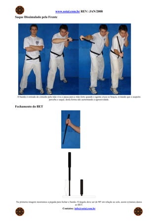 www.sotai.com.br REV: JAN/2008
Saque Dissimulado pela Frente




 O bastão é retirado do cinturão pela mão viva e passa para a mão forte quando o agente cruza os braços, evitando que o suspeito
                                  perceba o saque, desta forma não aumentando a agressividade.


Fechamento do BET




Na primeira imagem mostramos a pegada para fechar o bastão. O ângulo deve ser de 90º em relação ao solo, assim evitamos danos
                                                         ao BET.
                                               Contatos: info@sotai.com.br
 