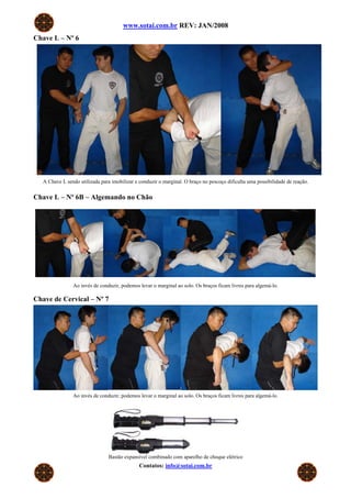 www.sotai.com.br REV: JAN/2008
Chave L – Nº 6




   A Chave L sendo utilizada para imobilizar e conduzir o marginal. O braço no pescoço dificulta uma possibilidade de reação.


Chave L – Nº 6B – Algemando no Chão




                Ao invés de conduzir, podemos levar o marginal ao solo. Os braços ficam livres para algemá-lo.

Chave de Cervical – Nº 7




                Ao invés de conduzir, podemos levar o marginal ao solo. Os braços ficam livres para algemá-lo.




                                 Bastão expansível combinado com aparelho de choque elétrico
                                               Contatos: info@sotai.com.br
 