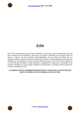 www.sotai.com.br REV: JAN/2008




                                            Aviso

Esse livro é destinado apenas para estudos acadêmicos. As técnicas, táticas e metodologias descritas
neste volume são muito perigosas e não devem ser usadas ou praticadas sem extrema cautela. Os
autores e editores não têm quaisquer responsabilidades, em que Esfera do Direito for, por
ferimentos, danos ou prejuízos, sejam provocados por acidente ou intencionalmente, que possam ser
atribuídos aos ensinamentos, técnicas ou idéias contidas nesta obra. Este livro não tem o objetivo de
ser uma obra para autodidatas, sendo importante e indispensável à supervisão e orientação de um
instrutor capacitado em nosso método. Ninguém está autorizado a se intitular instrutor apenas por
ter lido ou estudado esse livro.

 É EXPRESSAMENTE PROIBIDO REPRODUZIR OU CÓPIAR QUALQUER TRECHO
            DESTE MATERIAL SEM AUTORIZAÇÃO DO AUTOR.




                                     Contatos: info@sotai.com.br
 
