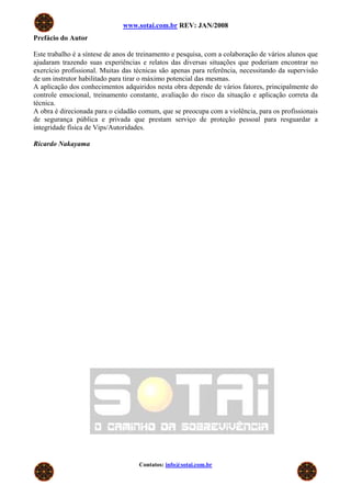 www.sotai.com.br REV: JAN/2008
Prefácio do Autor

Este trabalho é a síntese de anos de treinamento e pesquisa, com a colaboração de vários alunos que
ajudaram trazendo suas experiências e relatos das diversas situações que poderiam encontrar no
exercício profissional. Muitas das técnicas são apenas para referência, necessitando da supervisão
de um instrutor habilitado para tirar o máximo potencial das mesmas.
A aplicação dos conhecimentos adquiridos nesta obra depende de vários fatores, principalmente do
controle emocional, treinamento constante, avaliação do risco da situação e aplicação correta da
técnica.
A obra é direcionada para o cidadão comum, que se preocupa com a violência, para os profissionais
de segurança pública e privada que prestam serviço de proteção pessoal para resguardar a
integridade física de Vips/Autoridades.

Ricardo Nakayama




                                    Contatos: info@sotai.com.br
 
