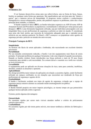 www.sotai.com.br REV: JAN/2008
INTRODUÇÃO

        O ser humano desenvolveu armas para sua sobrevivência, seja na forma de facas, lanças,
bastões ou qualquer outra forma que apareçam. São equalizadores que serviram para dar “dentes e
garras” que a natureza privou da humanidade. O progresso trouxe conforto e conhecimentos
inimagináveis a nossos antepassados, porém, não podemos esquecer os problemas, entre eles o foco
principal deste trabalho, a violência.
        O bastão expansível tático (BET), ou bastão telescópio expansivo ou ASP (O nome ASP de
Armament System and Procedures se popularizou e normalmente é utilizado por várias pessoas para
designar o BET) é uma ferramenta largamente utilizada, seja por indivíduos preocupados com sua
integridade física ou por profissionais de segurança e policiais ao redor do mundo. É considerada
uma arma não letal, porém, que necessita de treinamento adequado para que o operador possa
utilizá-la em seu máximo potencial. No Brasil, o BET começou a se popularizar entre agentes de
segurança privada e policiais na metade dos anos noventa.

Principais Vantagens do BET:

Simplicidade
As técnicas são fáceis de serem aplicadas e lembradas, não necessitando um excelente domínio
psicomotor.
Portabilidade
Por seu tamanho extremamente reduzido, o bastão é um dos equipamentos mais fáceis de serem
portados. O principal problema de qualquer ferramenta é não estar disponível quando necessitamos.
Quando os bastões retráteis foram introduzidos nas forças policiais a mais de 30 anos foram
exatamente para atender a está necessidade. Era comum deixar o cassetete ou a tonfa nos veículos
ao invés de porta-los.
Versatilidade
O equipamento pode ser aplicado em diversas situações de risco, tanto para controlar, imobilizar,
derrubar, conduzir ou desarmar o oponente.
Aplicabilidade
Seu design possibilita maior número de aplicações em relação a cassetetes rígidos, sendo facilmente
utilizado em espaços confinados ou em situações que necessitam uso moderado da força por
profissionais de segurança e agentes da lei.
Ocultabilidade
O bastão é facilmente ocultado nos trajes do agente de segurança, evitando que a equipe de
segurança pareça ostensiva demais ou causando medo/constrangimento em público.
Efetividade
A Bastão Retrátil propicia um maior impacto psicológico, ao mesmo tempo em que potencializa
qualquer técnica aplicada contra o agressor.

Existem, porém algumas desvantagens:

Ostensividade
Os cassetetes rígidos por serem mais visíveis atendem melhor o critério de policiamento
ostensivo/preventivo.
Confiabilidade
Os cassetetes rígidos por não terem partes móveis, tem menor tendência a defeitos de fabricação e
mau uso.




                                    Contatos: info@sotai.com.br
 
