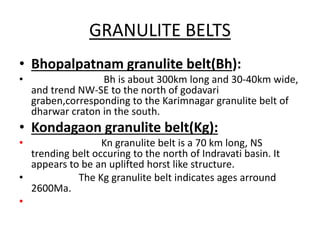 GRANULITE BELTS
• Bhopalpatnam granulite belt(Bh):
• Bh is about 300km long and 30-40km wide,
and trend NW-SE to the north of godavari
graben,corresponding to the Karimnagar granulite belt of
dharwar craton in the south.
• Kondagaon granulite belt(Kg):
• Kn granulite belt is a 70 km long, NS
trending belt occuring to the north of Indravati basin. It
appears to be an uplifted horst like structure.
• The Kg granulite belt indicates ages arround
2600Ma.
•
 
