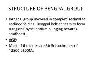 STRUCTURE OF BENGPAL GROUP
• Bengpal group invovled in complex isoclinal to
reclined folding. Bengpal belt appears to form
a regional synclinorium plunging towards
southeast.
• AGE:
• Most of the dates are Rb-Sr isochrones of
~2500-2600Ma
 