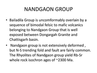 NANDGAON GROUP
• Bailadila Group is uncomformably overlain by a
sequence of bimodal felsic to mafic volcanics
belonging to Nandgaon Group that is well
exposed between Dongargah Granite and
Chattisgarh basin.
• Nandgaon group is not extensively deformed ,
but N-S trending fold and fault are fairly common.
The Rhyolites of Nandgaon group yield Rb-Sr
whole rock isochron ages of ~2300 Ma.
 