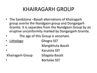 KHAIRAGARH GROUP
• The Sandstone –Basalt alternations of Khairagarh
group overlie the Nandgaon group and Dongargarh
Granite. It is separates from the Nandgaon Group by an
eruptive unconformity marked by Dongargarh Granite.
• The age of this Group is uncertain.
• Lithology- Ghogra SST
• Mangikhuta Basalt
• Karutola SST
Khairagarh Group Sitagota Basalt
• Bortalao SST
 