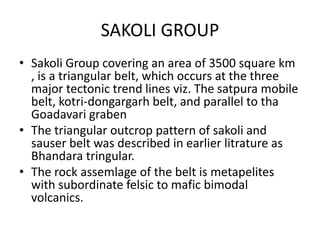 SAKOLI GROUP
• Sakoli Group covering an area of 3500 square km
, is a triangular belt, which occurs at the three
major tectonic trend lines viz. The satpura mobile
belt, kotri-dongargarh belt, and parallel to tha
Goadavari graben
• The triangular outcrop pattern of sakoli and
sauser belt was described in earlier litrature as
Bhandara tringular.
• The rock assemlage of the belt is metapelites
with subordinate felsic to mafic bimodal
volcanics.
 