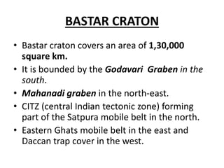 BASTAR CRATON
• Bastar craton covers an area of 1,30,000
square km.
• It is bounded by the Godavari Graben in the
south.
• Mahanadi graben in the north-east.
• CITZ (central Indian tectonic zone) forming
part of the Satpura mobile belt in the north.
• Eastern Ghats mobile belt in the east and
Daccan trap cover in the west.
 