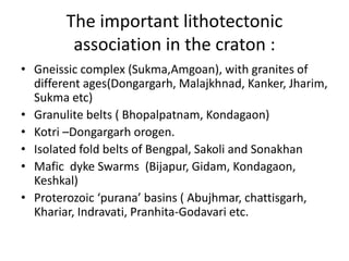 The important lithotectonic
association in the craton :
• Gneissic complex (Sukma,Amgoan), with granites of
different ages(Dongargarh, Malajkhnad, Kanker, Jharim,
Sukma etc)
• Granulite belts ( Bhopalpatnam, Kondagaon)
• Kotri –Dongargarh orogen.
• Isolated fold belts of Bengpal, Sakoli and Sonakhan
• Mafic dyke Swarms (Bijapur, Gidam, Kondagaon,
Keshkal)
• Proterozoic ‘purana’ basins ( Abujhmar, chattisgarh,
Khariar, Indravati, Pranhita-Godavari etc.
 