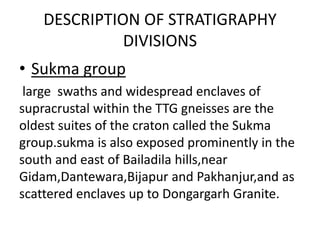 DESCRIPTION OF STRATIGRAPHY
DIVISIONS
• Sukma group
large swaths and widespread enclaves of
supracrustal within the TTG gneisses are the
oldest suites of the craton called the Sukma
group.sukma is also exposed prominently in the
south and east of Bailadila hills,near
Gidam,Dantewara,Bijapur and Pakhanjur,and as
scattered enclaves up to Dongargarh Granite.
 