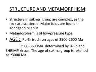 STRUCTURE AND METAMORPHISM:
• Structure in sukma group are complex, as the
rock are scattered. Major folds are found in
Kondgaon,bijapur.
• Metamorphism is of low-pressure type.
• AGE : Rb-Sr isochron ages of 2500-2600 Ma
3500-3600Ma determined by U-Pb and
SHRIMP zircon. The age of sukma group is rekoned
at ~3000 Ma.
 