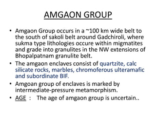 AMGAON GROUP
• Amgaon Group occurs in a ~100 km wide belt to
the south of sakoli belt around Gadchiroli, where
sukma type lithologies occure within migmatites
and grade into granulites in the NW extensions of
Bhopalpatnam granulite belt.
• The amgaon enclaves consist of quartzite, calc
silicate rocks, marbles, chromoferous ulteramafic
and subordinate BIF.
• Amgoan group of enclaves is marked by
intermediate-pressure metamorphism.
• AGE : The age of amgaon group is uncertain..
 