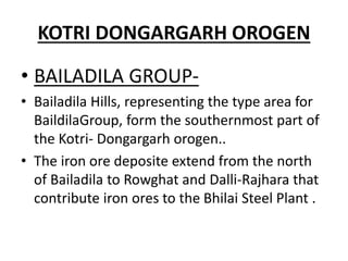 KOTRI DONGARGARH OROGEN
• BAILADILA GROUP-
• Bailadila Hills, representing the type area for
BaildilaGroup, form the southernmost part of
the Kotri- Dongargarh orogen..
• The iron ore deposite extend from the north
of Bailadila to Rowghat and Dalli-Rajhara that
contribute iron ores to the Bhilai Steel Plant .
 