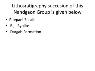 Lithosratigraphy succesion of this
Nandgaon Group is given below
• Pitepani Basalt
• Bijli Ryolite
• Dargah Formation
 