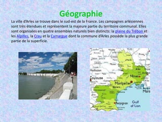 Géographie
La ville d’Arles se trouve dans le sud-est de la France. Les campagnes arlésiennes
sont très étendues et représentent la majeure partie du territoire communal. Elles
sont organisées en quatre ensembles naturels bien distincts: la plaine du Trébon et
les Alpilles, la Crau et la Camargue dont la commune d’Arles possède la plus grande
partie de la superficie.
 