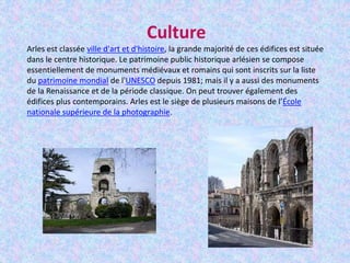Culture
Arles est classée ville d'art et d'histoire, la grande majorité de ces édifices est située
dans le centre historique. Le patrimoine public historique arlésien se compose
essentiellement de monuments médiévaux et romains qui sont inscrits sur la liste
du patrimoine mondial de l'UNESCO depuis 1981; mais il y a aussi des monuments
de la Renaissance et de la période classique. On peut trouver également des
édifices plus contemporains. Arles est le siège de plusieurs maisons de l’École
nationale supérieure de la photographie.
 