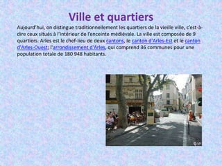 Ville et quartiers
Aujourd’hui, on distingue traditionnellement les quartiers de la vieille ville, c’est-à-
dire ceux situés à l’intérieur de l’enceinte médiévale. La ville est composée de 9
quartiers. Arles est le chef-lieu de deux cantons, le canton d'Arles-Est et le canton
d'Arles-Ouest; l'arrondissement d'Arles, qui comprend 36 communes pour une
population totale de 180 948 habitants.
 