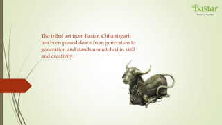 The tribal art from Bastar, Chhattisgarh
has been passed down from generation to
generation and stands unmatched in skill
and creativity.
 