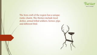 The Iron craft of the region has a unique
rustic charm. The themes include local
deities, armed tribal soldiers, horses, pigs,
and different bird.
 