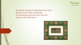 The Bastar artifacts usually depict the rural
lifestyle of the tribal community,
incorporating pastoral scenes with the
farmer as the main focus.
 