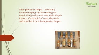 Their process is simple - it basically
includes forging and hammering the
metal. Using only a few tools and a simple
furnace of a handful of coals, they twist
and bend hot iron into expressive shapes.
 