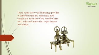 These home decor wall hangings profiles
of different style and sizes have now
caught the attention of the world of arts
and crafts and hence find eager buyers
worldwide.
 