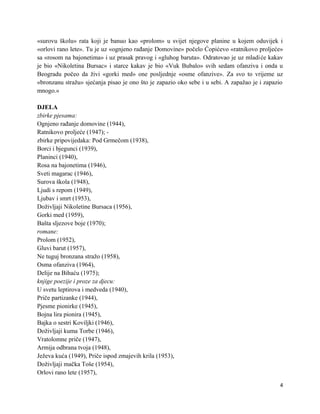 «surovu školu» rata koji je banuo kao «prolom» u svijet njegove planine u kojem oduvijek i
«orlovi rano lete». Tu je uz «ognjeno rađanje Domovine» počelo Ćopićevo «ratnikovo proljeće»
sa «rosom na bajonetima» i uz prasak pravog i «gluhog baruta». Odratovao je uz mladiće kakav
je bio «Nikoletina Bursac» i starce kakav je bio «Vuk Bubalo» svih sedam ofanziva i onda u
Beogradu počeo da živi «gorki med» one posljednje «osme ofanzive». Za svo to vrijeme uz
«bronzanu stražu» sjećanja pisao je ono što je zapazio oko sebe i u sebi. A zapažao je i zapazio
mnogo.»

DJELA
zbirke pjesama:
Ognjeno rađanje domovine (1944),
Ratnikovo proljeće (1947); -
zbirke pripovijedaka: Pod Grmečom (1938),
Borci i bjegunci (1939),
Planinci (1940),
Rosa na bajonetima (1946),
Sveti magarac (1946),
Surova škola (1948),
Ljudi s repom (1949),
Ljubav i smrt (1953),
Doživljaji Nikoletine Bursaca (1956),
Gorki med (1959),
Bašta sljezove boje (1970);
romane:
Prolom (1952),
Gluvi barut (1957),
Ne tuguj bronzana stražo (1958),
Osma ofanziva (1964),
Delije na Bihaću (1975);
knjige poezije i proze za djecu:
U svetu leptirova i medveda (1940),
Priče partizanke (1944),
Pjesme pionirke (1945),
Bojna lira pionira (1945),
Bajka o sestri Koviljki (1946),
Doživljaji kuma Torbe (1946),
Vratolomne priče (1947),
Armija odbrana tvoja (1948),
Ježeva kuća (1949), Priče ispod zmajevih krila (1953),
Doživljaji mačka Toše (1954),
Orlovi rano lete (1957),

                                                                                              4
 