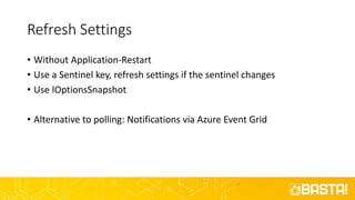 Refresh Settings
• Without Application-Restart
• Use a Sentinel key, refresh settings if the sentinel changes
• Use IOptionsSnapshot
• Alternative to polling: Notifications via Azure Event Grid
 