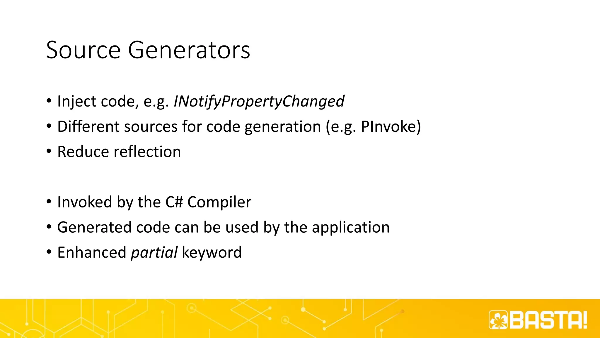 Source Generators
• Inject code, e.g. INotifyPropertyChanged
• Different sources for code generation (e.g. PInvoke)
• Reduce reflection
• Invoked by the C# Compiler
• Generated code can be used by the application
• Enhanced partial keyword
 
