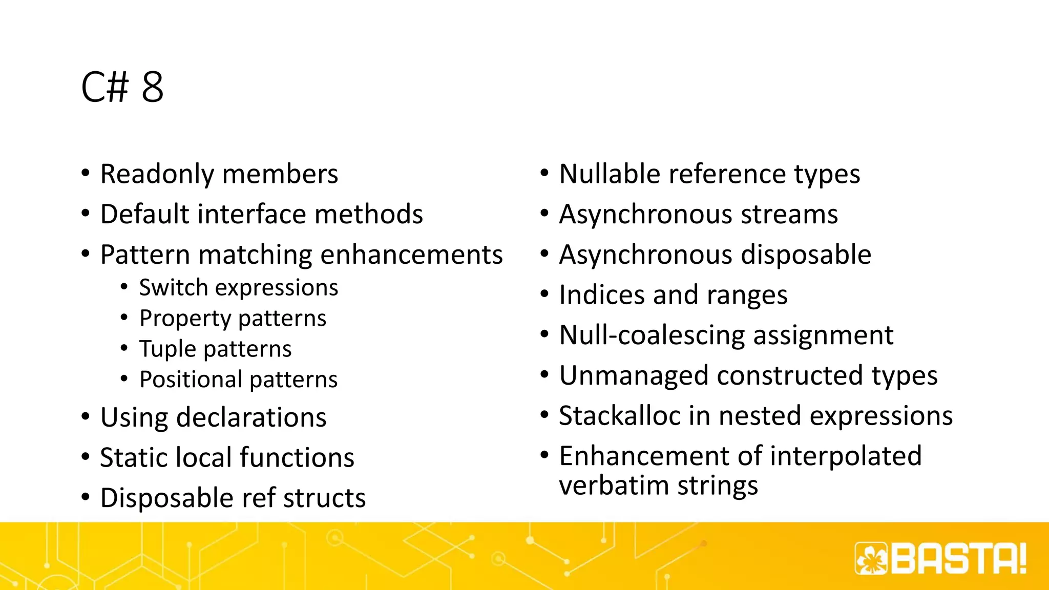 C# 8
• Readonly members
• Default interface methods
• Pattern matching enhancements
• Switch expressions
• Property patterns
• Tuple patterns
• Positional patterns
• Using declarations
• Static local functions
• Disposable ref structs
• Nullable reference types
• Asynchronous streams
• Asynchronous disposable
• Indices and ranges
• Null-coalescing assignment
• Unmanaged constructed types
• Stackalloc in nested expressions
• Enhancement of interpolated
verbatim strings
 