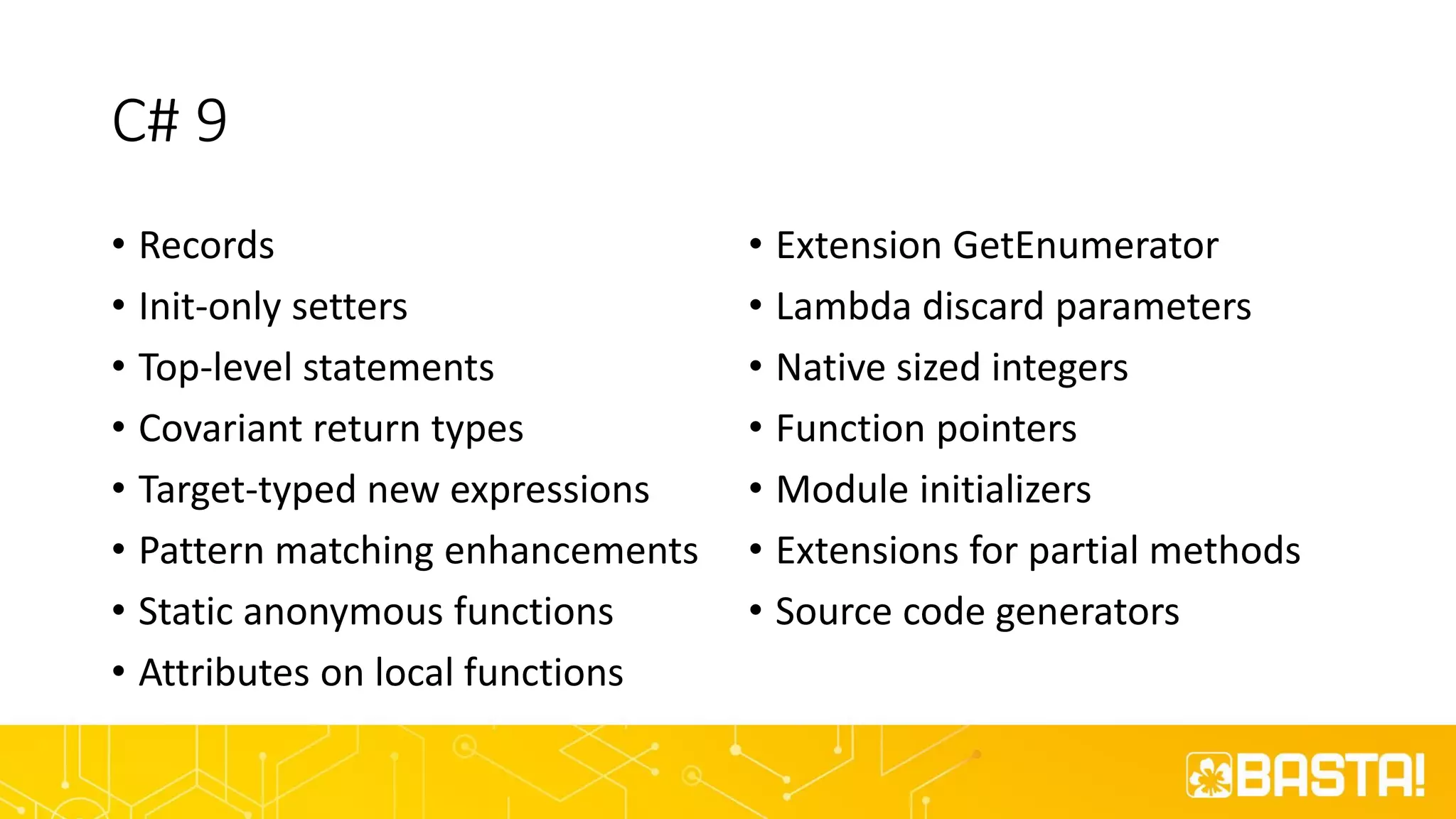 C# 9
• Records
• Init-only setters
• Top-level statements
• Covariant return types
• Target-typed new expressions
• Pattern matching enhancements
• Static anonymous functions
• Attributes on local functions
• Extension GetEnumerator
• Lambda discard parameters
• Native sized integers
• Function pointers
• Module initializers
• Extensions for partial methods
• Source code generators
 