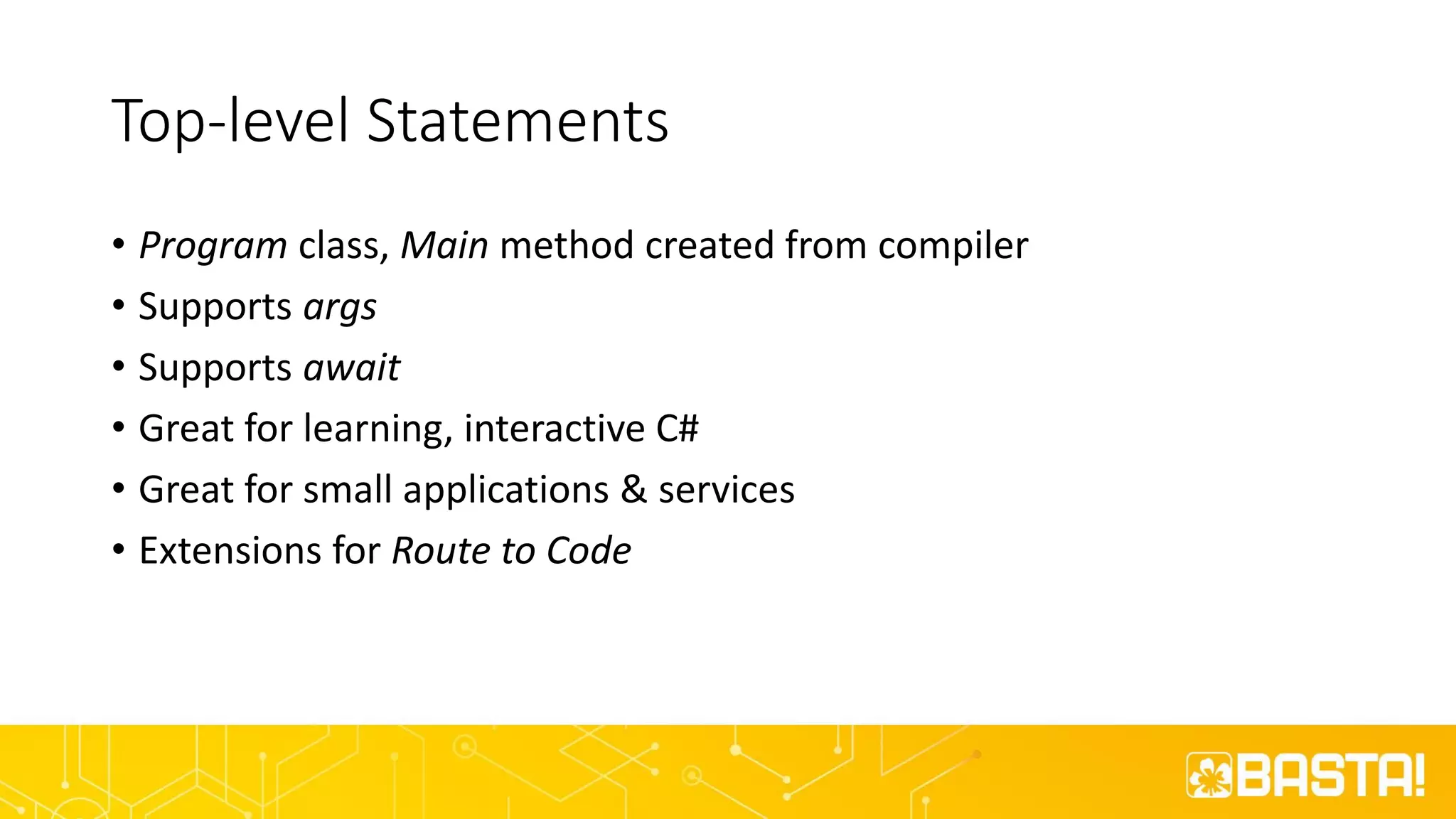 Top-level Statements
• Program class, Main method created from compiler
• Supports args
• Supports await
• Great for learning, interactive C#
• Great for small applications & services
• Extensions for Route to Code
 