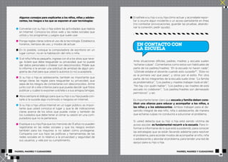 Algunos consejos para explicarles a los niños, niñas y adoles-centes, 
los riesgos a los que se exponen al usar tecnologías: 
Converse con su hijo o hija sobre las actividades que realiza 
en Internet. Conozca los sitios web y las redes sociales que 
utiliza y los programas y juegos que suele usar. 
Ponga reglas claras sobre el uso de la tecnología. Establezca 
horarios, tiempos de uso, y modos de actuar. 
En lo posible, coloque la computadora de escritorio en un 
lugar común, no en la habitación del niño o niña. 
Si el niño/niña es pequeño, ingrese con él a los sitios que nave-ga. 
Aclare que debe resguardar su privacidad, que no puede 
dar datos personales o chatear con desconocidos. Pídale que 
lo informe si le envían una solicitud de amistad de algún pro-grama 
de chat para que usted lo autorice (o no) a aceptarla. 
Si su hijo o hija es adolescente, también es importante que 
tenga claras las reglas para resguardar su privacidad, que 
sepa de los riesgos de contactarse con desconocidos. Arme 
junto con él o ella criterios para que pueda decidir qué fotos 
publicar y cuáles lo exponen a él/ella o a sus amigos/amigas. 
Abra siempre el diálogo para que su hijo o su hija pueda con-tarle 
si le sucede algo incómodo o riesgoso en Internet. 
Si su hijo o hija utiliza Internet en un lugar público, es impor-tante 
que usted conozca el lugar y que le dé indicaciones 
claras acerca de los sitios que puede visitar y también de 
los cuidados que debe tener al cerrar su sesión en una com-putadora 
que no le pertenece. 
Explique a su hijo/hija que los menores de 13 años no pueden 
registrarse en las redes sociales y que los riesgos existen 
también para los mayores si no saben cómo protegerse. 
Comparta con sus hijos las políticas y herramientas de las 
redes sociales en lo relativo a la privacidad y seguridad de 
sus usuarios, y vele por su cumplimiento. 
Enséñele a su hijo o a su hija cómo actuar y aconséjele repor-tar 
si ocurre algún incidente o un acoso persistente en línea 
(no contestar provocaciones, guardar las pruebas, abando-nar 
la conexión, pedir ayuda). 
EN CONTACTO CON 
LA ESCUELA 
Ante situaciones difíciles, padres, madres y escuela suelen 
“echarse culpas”. Comentarios como estos son habituales de 
parte de los padres/madres: “En la escuela no hacen nada”, 
“¿Dónde estaba el docente cuando esto sucedía?”, “Esta no 
es la primera vez que pasa”, y otros por el estilo. Por otra 
parte, de los integrantes de la escuela suele oírse: “La familia 
es problemática”, “Los padres y madres trabajan todo el día”, 
“No hay con quién hablar”, “Los padres y las madres de esta 
escuela no colaboran”, “Los padres/madres son demasiado 
permisivos”, y así. 
Es importante tener claro que escuela y familia deben cons-tituir 
una alianza para educar y acompañar a los niños, a 
las niñas y a los adolescentes. Ambos trabajan para el de-sarrollo 
integral de ese niño, niña o adolescente, de manera 
que echarse culpas no conducirá a solucionar el problema. 
Si usted detecta que su hijo o hija está siendo víctima de 
acoso escolar, es fundamental recurrir a la escuela. Para in-formar 
e informarse de lo que está sucediendo, para conocer 
las estrategias que se están llevando adelante para resolver 
el problema, para acordar modos de acompañar al niño, niña 
o adolescente y abordar el problema, para tender una red de 
apoyo para su hijo o hija. 
PADRES, MADRES Y CUIDADORES PADRES, MADRES Y CUIDADORES 
18 19 
 