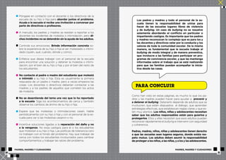 Póngase en contacto con el docente o los directivos de la 
escuela de su hijo o hija para abordar juntos el problema. 
Acuda a la escuela si recibe una invitación a conversar por 
parte de directivos o profesores. 
A menudo, los padres y madres se resisten a reportar a los 
docentes los incidentes de molestia o intimidación, pero di-chos 
incidentes no se detendrán sin la ayuda de los adultos. 
Controle sus emociones. Brinde información concreta so-bre 
la experiencia de su hijo o hija al ser molestado o intimi-dado 
(quién, qué, cuándo, dónde y cómo). 
Enfatice que desea trabajar con el personal de la escuela 
para encontrar una solución y detener la molestia o intimi-dación, 
por el bien de su hijo o hija y por el bien del resto de 
los estudiantes. 
No contacte al padre o madre del estudiante que molestó 
o intimidó a su hijo o hija. Esta es usualmente la primera 
respuesta de un padre o madre, pero a veces empeora las 
cosas. Los docentes o directivos deberían contactar a las 
madres y a los padres de aquellos que cometen los actos 
de molestia. 
No se desentienda del tema una vez que lo ha reportado 
a la escuela. Siga los acontecimientos de cerca y también 
observe los cambios de ánimo de su hijo o hija. 
Espere que las molestias o intimidaciones cesen. Hable 
periódicamente con su hijo o hija y con el personal de la es-cuela 
para ver si las molestias cesaron o no. 
Incentive soluciones ligadas a la reparación del daño y no 
a la venganza. No exija castigos para el o los estudiantes 
que molestan a su hijo o hija. Las políticas de tolerancia cero 
no trabajan con el fondo del problema. Hay que trabajar de 
cerca con todos los estudiantes involucrados para cambiar 
comportamientos y trabajar las raíces del problema. 
Los padres y madres y todo el personal de la es-cuela 
tienen la responsabilidad de unirse para 
hacer de las escuelas lugares libres de violencia 
y de bullying. Un caso de bullying no se resuelve 
solamente abordando el conflicto en particular o 
impartiendo castigos. Es importante que los padres 
y madres reconozcan lo complejo que es para los y 
las docentes y directivos velar por la conducta y los 
valores de toda la comunidad escolar. De la misma 
manera, es fundamental que la escuela trabaje el 
bullying de modo integral y de manera preventiva, 
que involucre a las familias para participar en pro-gramas 
de convivencia escolar, y que las mantenga 
informadas sobre el trabajo que se está realizando 
para que las familias puedan acompañar la inicia-tiva 
desde las casas. 
PARA CONCLUIR 
Como han visto en estas páginas, es mucho lo que los pa-dres 
y las madres pueden hacer para ayudar a prevenir y 
a detener el bullying. Detenerlo depende de adultos que se 
involucren, que estén dispuestos al diálogo, que aprendan 
estrategias efectivas, que establezcan reglas claras y que es-tén 
muy atentos. Los niños, niñas y adolescentes necesitan 
saber que los adultos responsables están para guiarlos y 
protegerlos. Ellos y ellas necesitan que esos adultos puedan 
reconocer rápidamente el bullying e intervenir con seguridad 
y coherencia. 
Padres, madres, niños, niñas y adolescentes tienen derecho 
a que las escuelas sean lugares seguros, donde exista res-peto 
mutuo. Los adultos deben asumir la responsabilidad 
de proteger a los niños, a las niñas, y a los y las adolescentes. 
PADRES, MADRES Y CUIDADORES PADRES, MADRES Y CUIDADORES 
20 21 
 