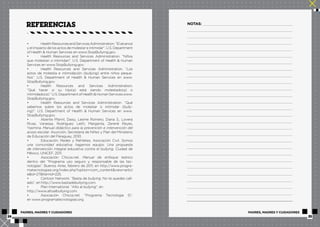 referencias NOTAS: 
• Health Resources and Services Administration. “El alcance 
y el impacto de los actos de molestar e intimidar”. U.S. Department 
of Health & Human Services en www.StopBullying.gov. 
• Health Resources and Services Administration. “Niños 
que molestan o intimidan”. U.S. Department of Health & Human 
Services en www.StopBullying.gov. 
• Health Resources and Services Administration. “Los 
actos de molestia e intimidación (bullying) entre niños peque-ños”. 
U.S. Department of Health & Human Services en www. 
StopBullying.gov. 
• Health Resources and Services Administration. 
“Qué hacer si su hijo(a) está siendo molestado(a) o 
intimidado(a).” U.S. Department of Health & Human Services www. 
StopBullying.gov. 
• Health Resources and Services Administration. “Qué 
sabemos sobre los actos de molestar o intimidar (bully-ing)”. 
U.S. Department of Health & Human Services en www. 
StopBullying.gov. 
• Abente Pfannl, Daisy, Lesme Romero, Diana S., Lovera 
Rivas, Vanessa, Rodríguez Leith, Margarita, Zerené Reyes, 
Yasmina. Manual didáctico para la prevención e intervención del 
acoso escolar. Asunción, Secretaría de Niñez y Plan del Ministerio 
de Educación del Paraguay, 2010. 
• Educación, Redes y Rehiletes, Asociación Civil. Somos 
una comunidad educativa: hagamos equipo. Una propuesta 
de intervención integral educativa contra el bullying. Ciudad de 
México, UNICEF, 2011. 
• Asociación Chicos.net. Manual de enfoque teórico 
dentro del “Programa uso seguro y responsable de las tec-nologías”. 
Buenos Aires, febrero de 2011, en http://www.progra-matecnologiasi. 
org/index.php?option=com_content&view=articl 
e&id=27&Itemid=225. 
• Cartoon Network. “Basta de bullying. No te quedes call-ado”, 
en http://www.bastadebullying.com. 
• Plan International. “Alto al bullying”, en 
http://www.altoalbullying.com. 
• Asociación Chicos.net. “Programa Tecnología Sí”, 
en www.programatecnologiasi.org. 
PADRES, MADRES Y CUIDADORES PADRES, MADRES Y CUIDADORES 
24 25 
 