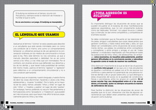 El bullying se sostiene en el tiempo, ocurre con 
frecuencia y siempre existe la intención de molestar o 
humillar al que lo sufre. 
No es una broma o un juego. El bullying es inaceptable. 
EL LENGUAJE QUE USAMOS 
Aplicamos el término “víctima” en esta carpeta para describir 
a un estudiante que está siendo intimidado pero no como 
una condición de sí mismo, sino como un comportamiento 
temporal. Lo utilizamos porque es de uso general en la con-versación 
ordinaria, en los medios de comunicación e incluso 
para la ley. Pero este término no nos convence, ya que a 
menudo describe pasividad o debilidad. No es así como 
vemos a los niños y a las niñas que son intimidados. Por el 
contrario, son jóvenes activos que defienden sus derechos y 
los de los demás, y que tienen toda posibilidad de cambio. 
Del mismo modo, usamos el término “agresor” o “agresora” 
para referirnos a un comportamiento circunstancial y no a 
una condición permanente. 
Sabemos que, en ocasiones, nuestro lenguaje y nuestra forma 
de decir las cosas discriminan, haciendo a veces a las niñas, 
adolescentes y mujeres “invisibles”. Por lo tanto, en la mayo-ría 
de los casos, hemos utilizado “niños y niñas” en lugar de 
sólo “niños”, y “madres y padres” en lugar de sólo “padres”. 
Sin embargo, hemos preferido no recurrir frecuentemente a 
formulaciones como “acosado/a”, o “maestro/a”, que pueden 
ser más inclusivas, pero que hacen más difícil la lectura, espe-cialmente 
para los niños y las niñas. 
TODA AGRESIÓN ES 
BULLYING? 
? 
Es importante distinguir las situaciones de acoso que se 
pueden encuadrar en el bullying de otras manifestaciones 
agresivas esporádicas, que no son propiamente bullying, 
como las habituales “bromas”, los juegos bruscos o peleas 
que, a menudo, se dan entre compañeros y compañeras en 
el ámbito escolar. 
Se debe contemplar que es frecuente en las relaciones en-tre 
pares, amigos o estudiantes que surjan desacuerdos que 
generan conflictos y malos tratos entre ellas y ellos, sin que 
deban ser considerados como situaciones de acoso propia-mente 
dichas. Las peleas, los problemas entre compañeros 
y compañeras, o entre amigos y amigas, el uso de “malas 
palabras” o vocabulario inapropiado, son frecuentes en todas 
las poblaciones de niños, niñas y de adolescentes. Sin embar-go, 
estos escenarios, no resueltos adecuadamente, podrían 
generar dificultades en la convivencia escolar o naturalizar 
la agresión como el modo de resolver los conflictos. 
Otra distinción importante es la que se da en las situaciones 
de conflicto intra-grupal, en las que uno o más estudiantes 
se desafían o enfrentan en peleas con el fin de resolver sus 
conflictos o para asentar la supremacía de una persona so-bre 
las demás o de un grupo sobre otro. Lo que distingue a 
estas situaciones del acoso es la igualdad de condiciones, 
físicas o psicológicas, entre los grupos en cuestión. En el 
acoso escolar hay una desigualdad entre el o los acosa-dores 
y el acosado, quien no siempre encuentra la manera 
de defenderse del acoso. 
Para facilitar la distinción de las situaciones de acoso de 
aquellas que no lo son, ofrecemos una lista de algunas ca-racterísticas 
que deben estar presentes para delimitar una 
situación como bullying: 
PADRES, MADRES Y CUIDADORES PADRES, MADRES Y CUIDADORES 
4 5 
 