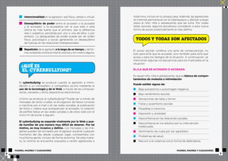Intencionalidad en la agresión, sea física, verbal o virtual. 
Desequilibrio de poder entre el acosado o la acosada 
y el acosador o la acosadora (en la que este o esta 
última es más fuerte que el primero, sea la diferencia 
real o subjetiva, percibida por uno o una de ellos, o por 
ambos). La desigualdad de poder puede ser de orden 
físico, psicológico o social, generando un desequilibrio 
de fuerzas en las relaciones interpersonales. 
Repetición de la agresión a lo largo de un tiempo y de for-ma 
constante contra la misma víctima y sin motivo alguno. 
QUÉ ES 
EL CYBERBULLYING? 
? 
El cyberbullying se produce cuando la agresión e intimi-dación 
a un compañero o compañera ocurre mediante el 
uso de la tecnología y de la Web, a través de las computa-doras, 
celulares y otros dispositivos electrónicos. 
¿Cómo se produce el cyberbullying? Puede ser a través de 
mensajes de texto crueles, la divulgación de falsos rumores 
o mentiras por e-mail o en las redes sociales, la publicación 
de fotos o videos que avergüenzan al acosado, la creación 
de perfiles falsos en las redes sociales o de sitios web con el 
único fin de burlar a alguien. 
El cyberbullying se expande viralmente por la Web y pue-de 
humillar de una manera muy difícil de detener. Por tal 
motivo, es muy invasivo y dañino. Los mensajes y las imá-genes 
pueden ser enviados por el agresor durante cualquier 
momento del día, desde cualquier lugar, compartidos con 
muchísima gente, incluso de forma anónima. De esta mane-ra, 
la víctima se encuentra expuesta a recibir agresiones a 
toda hora, incluso en su propia casa. Además, las agresiones 
en Internet permanecen en el ciberespacio y afectan a largo 
plazo al niño, niña o adolescente que las sufre. Por todas 
estas razones, algunos estudiosos consideran a esta nueva 
forma de acoso potencialmente la más dañina. 
TODOS Y TODAS SON AFECTADOS 
El acoso escolar conlleva una serie de consecuencias, no 
solo para el/la que es acosado, sino también para el/la que 
acosa y para los testigos de la situación. A continuación, se 
mencionan algunas consecuencias para los implicados en la 
situación: 
EL/LA QUE ES ACOSADO O ACOSADA 
Es aquel niño, niña o adolescente, que es blanco de compor-tamientos 
de molestia o intimidación. 
Puede exhibir signos de: 
Baja autoestima o autoimagen negativa. 
Bajo rendimiento escolar. 
Sensaciones de rabia y temor. 
Fobia y ausentismo escolar. 
Pesadillas e insomnio. 
Depresión y ansiedad. 
Desconfianza en las relaciones sociales. 
Desconfianza en los adultos por su intervención 
inadecuada. 
Sentimiento de culpa por ser agredidos. 
Problemas de salud. 
Recurrir a la violencia como forma de defenderse. 
PADRES, MADRES Y CUIDADORES PADRES, MADRES Y CUIDADORES 
6 7 
 