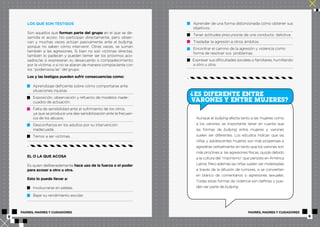 LOS QUE SON TESTIGOS 
Son aquellos que forman parte del grupo en el que se de-sarrolla 
el acoso. No participan directamente, pero obser-van 
y muchas veces actúan pasivamente ante el bullying, 
porque no saben cómo intervenir. Otras veces, se suman 
también a las agresiones. Si bien no son víctimas directas, 
también lo padecen y pueden temer ser los próximos aco-sados/ 
as si expresaran su desacuerdo o compadecimiento 
por la víctima, o si no se aliaran de manera complaciente con 
los “poderosos/as” del grupo. 
Los y las testigos pueden sufrir consecuencias como: 
Aprendizaje deficiente sobre cómo comportarse ante 
situaciones injustas. 
Exposición, observación y refuerzo de modelos inade-cuados 
de actuación. 
Falta de sensibilidad ante el sufrimiento de los otros, 
ya que se produce una des-sensibilización ante la frecuen-cia 
de los abusos. 
Desconfianza en los adultos por su intervención 
inadecuada. 
Temor a ser víctimas. 
EL O LA QUE ACOSA 
Es quien deliberadamente hace uso de la fuerza o el poder 
para acosar a otro u otra. 
Esto lo puede llevar a: 
Involucrarse en peleas. 
Bajar su rendimiento escolar. 
Aprender de una forma distorsionada cómo obtener sus 
objetivos. 
Tener actitudes precursoras de una conducta delictiva. 
Trasladar la agresión a otros ámbitos. 
Encontrar el camino de la agresión y violencia como 
forma de resolver sus problemas. 
Expresar sus dificultades sociales o familiares, humillando 
a otro u otra. 
? 
ES DIFERENTE ENTRE 
VARONES Y ENTRE MUJERES? 
Aunque el bullying afecta tanto a las mujeres como 
a los varones, es importante tener en cuenta que 
las formas de bullying entre mujeres y varones 
suelen ser diferentes. Los estudios indican que las 
niñas y adolescentes mujeres son más propensas a 
agredirse verbalmente, en tanto que los varones son 
más proclives a las agresiones físicas, quizás debido 
a la cultura del “machismo” que persiste en América 
Latina. Pero además las niñas suelen ser molestadas 
a través de la difusión de rumores, o se convierten 
en blanco de comentarios o agresiones sexuales. 
Todas estas formas de violencia son dañinas y pue-den 
ser parte de bullying. 
PADRES, MADRES Y CUIDADORES PADRES, MADRES Y CUIDADORES 
8 9 
 